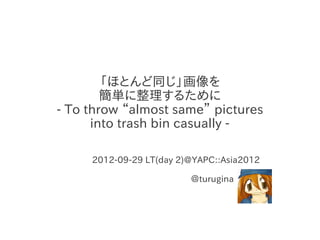 「ほとんど同じ」画像を
        簡単に整理するために
- To throw “almost same” pictures
      into trash bin casually -

     2012-09-29 LT(day 2)@YAPC::Asia2012

                         ＠turugina
 
