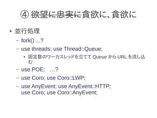 ④ 欲望に忠実に貪欲に、貪欲に
●   並行処理
    –   fork() ...?
    –   use threads; use Thread::Queue;
         ●   固定数のワーカスレッドを立てて Queue から URL を流し込
             む
    –   use POE; …?
    –   use Coro; use Coro::LWP;
    –   use AnyEvent; use AnyEvent::HTTP;
        use Coro; use Coro::AnyEvent;
 