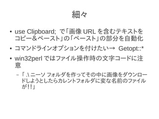 細々
●   use Clipboard; で「画像 URL を含むテキストを
    コピー＆ペースト」の「ペースト」の部分を自動化
●   コマンドラインオプションを付けたい→ Getopt::*
●   win32perl ではファイル操作時の文字コードに注
    意
    –   「 . ニーソ フォルダを作ってその中に画像をダウンロー
        ドしようとしたらカレントフォルダに変な名前のファイル
        が！！」
 