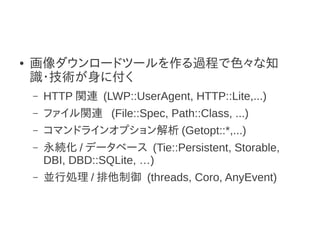 ●   画像ダウンロードツールを作る過程で色々な知
    識・技術が身に付く
    –   HTTP 関連 (LWP::UserAgent, HTTP::Lite,...)
    –   ファイル関連 (File::Spec, Path::Class, ...)
    –   コマンドラインオプション解析 (Getopt::*,...)
    –   永続化 / データベース (Tie::Persistent, Storable,
        DBI, DBD::SQLite, …)
    –   並行処理 / 排他制御 (threads, Coro, AnyEvent)
 