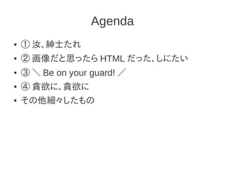 Agenda
●   ① 汝、紳士たれ
●   ② 画像だと思ったら HTML だった、しにたい
●   ③ ＼ Be on your guard! ／
●   ④ 貪欲に、貪欲に
●   その他細々したもの
 