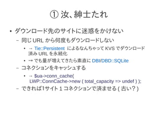 ① 汝、紳士たれ
●   ダウンロード先のサイトに迷惑をかけない
    –   同じ URL から何度もダウンロードしない
        ●   → Tie::Persistent によるなんちゃって KVS でダウンロード
            済み URL を永続化
        ●   → でも量が増えてきたら素直に DBI/DBD::SQLite
    –   コネクションをキャッシュする
        ●   → $ua->conn_cache(
            LWP::ConnCache->new ( total_capacity => undef ) );
    –   できれば１サイト 1 コネクションで済ませる ( 古い？ )
 