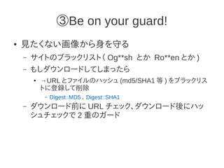 ③Be on your guard!
●   見たくない画像から身を守る
    –   サイトのブラックリスト（ Og**sh とか Ro**en とか )
    –   もしダウンロードしてしまったら
        ●   →URL とファイルのハッシュ (md5/SHA1 等 ) をブラックリス
            トに登録して削除
             –   Digest::MD5 、 Digest::SHA1
    –   ダウンロード前に URL チェック、ダウンロード後にハッ
        シュチェックで 2 重のガード
 
