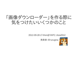 「画像ダウンローダー」を作る際に
  気をつけたいいくつかのこと

     2012-09-28 LT-thon@YAPC::Asia2012

               発表者：＠ turugina
 