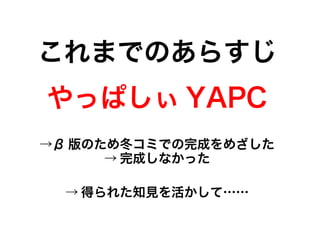 これまでのあらすじ
やっぱしぃ YAPC
→β 版のため冬コミでの完成をめざした
→ 完成しなかった
→ 得られた知見を活かして……
→β 版のため冬コミでの完成をめざした
→ 完成しなかった
 