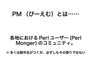 PM （ぴーえむ）とは……
各地における Perl ユーザー (Perl
Monger) のコミュニティ。
※ 多くは都市名がつくが、必ずしもその限りではない
 