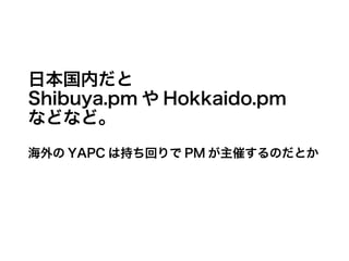 日本国内だと
Shibuya.pm や Hokkaido.pm
などなど。
海外の YAPC は持ち回りで PM が主催するのだとか
 