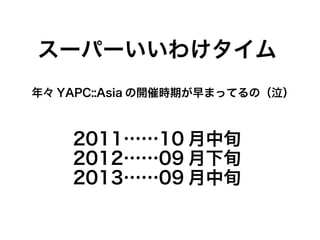 スーパーいいわけタイム
年々 YAPC::Asia の開催時期が早まってるの（泣）
2011……10 月中旬
2012……09 月下旬
2013……09 月中旬
 