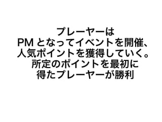 プレーヤーは
PM となってイベントを開催、
人気ポイントを獲得していく。
所定のポイントを最初に
得たプレーヤーが勝利
 