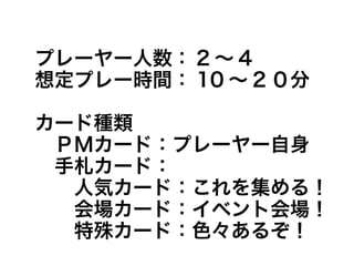 プレーヤー人数： 2 ～ 4
想定プレー時間： 10 ～ 2 ０分
カード種類
　ＰＭカード：プレーヤー自身
　手札カード：
　　人気カード：これを集める！
　　会場カード：イベント会場！
　　特殊カード：色々あるぞ！
 