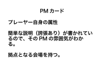 PM カード
プレーヤー自身の属性
簡単な説明（誇張あり）が書かれてい
るので、その PM の雰囲気がわか
る。
拠点となる会場を持つ。
 
