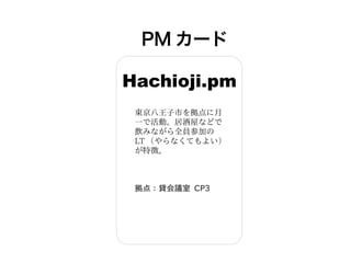 PM カード
Hachioji.pm
東京八王子市を拠点に月
一で活動。居酒屋などで
飲みながら全員参加の
LT （やらなくてもよい）
が特徴。
拠点：貸会議室 CP3
 