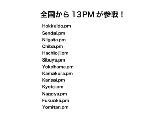 Hokkaido.pm
Sendai.pm
Niigata.pm
Chiba.pm
Hachioji.pm
Sibuya.pm
Yokohama.pm
Kamakura.pm
Kansai.pm
Kyoto.pm
Nagoya.pm
Fukuoka.pm
Yomitan.pm
全国から 13PM が参戦！
 