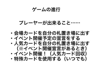 プレーヤーが出来ること……
・会場カードを自分の札置き場に出す
・イベント開催予定の宣言をする
・人気カードを自分の札置き場に出す
　（※イベント開催宣言があるとき）
・イベント開催！（人気カード回収）
・特殊カードを使用する（いつでも）
ゲームの進行
 