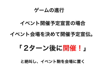 イベント開催予定宣言の場合
イベント会場を決めて開催予定宣伝。
「 2ターン後に開催！」
と絶叫し、イベント駒を会場に置く
ゲームの進行
 