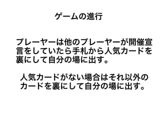 プレーヤーは他のプレーヤーが開催宣
言をしていたら手札から人気カードを
裏にして自分の場に出す。
人気カードがない場合はそれ以外の
カードを裏にして自分の場に出す。
ゲームの進行
 