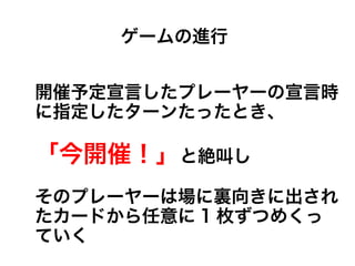 開催予定宣言したプレーヤーの宣言時
に指定したターンたったとき、
「今開催！」と絶叫し
そのプレーヤーは場に裏向きに出され
たカードから任意に 1 枚ずつめくっ
ていく
ゲームの進行
 