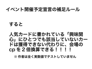 すると
人気カードに書かれている「興味関
心」にひとつでも該当していないカー
ドは獲得できない代わりに、会場の
cp を 2 倍換算できる！！！！
イベント開催予定宣言の補足ルール
※ 作者は全く実数値でテストしていません
 