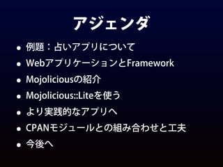 アジェンダ
• 例題：占いアプリについて
• WebアプリケーションとFramework
• Mojoliciousの紹介
• Mojolicious::Liteを使う
• より実践的なアプリへ
• CPANモジュールとの組み合わせと工夫
• 今後へ
 