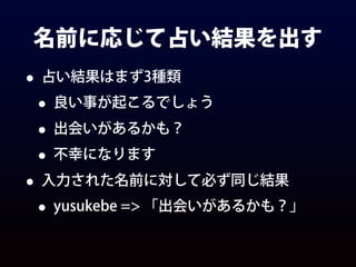 名前に応じて占い結果を出す
• 占い結果はまず3種類
• 良い事が起こるでしょう
• 出会いがあるかも？
• 不幸になります
• 入力された名前に対して必ず同じ結果
• yusukebe => 「出会いがあるかも？」
 