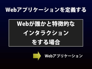 Webアプリケーションを定義する
Webが誰かと特徴的な
インタラクション
をする場合
Webアプリケーション
 
