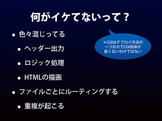 何がイケてないって？
• 色々混じってる
• ヘッダー出力
• ロジック処理
• HTMLの描画
• ファイルごとにルーティングする
• 重複が起こる
＊CGIはデプロイ方法の
一つなのでCGI自体が
良くないわけではない
 