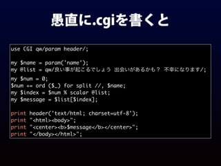 愚直に.cgiを書くと
use CGI qw/param header/;
my $name = param('name');
my @list = qw/良い事が起こるでしょう 出会いがあるかも？ 不幸になります/;
my $num = 0;
$num += ord ($_) for split //, $name;
my $index = $num % scalar @list;
my $message = $list[$index];
print header('text/html; charset=utf-8');
print "<html><body>";
print "<center><b>$message</b></center>";
print "</body></html>";
 