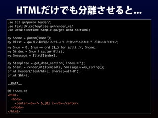 HTMLだけでも分離させると...
use CGI qw/param header/;
use Text::MicroTemplate qw/render_mt/;
use Data::Section::Simple qw/get_data_section/;
my $name = param('name');
my @list = qw/良い事が起こるでしょう 出会いがあるかも？ 不幸になります/;
my $num = 0; $num += ord ($_) for split //, $name;
my $index = $num % scalar @list;
my $message = $list[$index];
my $template = get_data_section('index.mt');
my $html = render_mt($template, $message)->as_string();
print header('text/html; charset=utf-8');
print $html;
__DATA__
@@ index.mt
<html>
<body>
<center><b><?= $_[0] ?></b></center>
</body>
</html>
 
