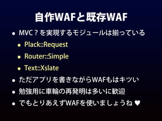 自作WAFと既存WAF
• MVC？を実現するモジュールは揃っている
• Plack::Request
• Router::Simple
• Text::Xslate
• ただアプリを書きながらWAFもはキツい
• 勉強用に車輪の再発明は多いに歓迎
• でもとりあえずWAFを使いましょうね ♥
 