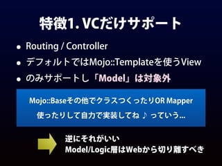 特徴1. VCだけサポート
• Routing / Controller
• デフォルトではMojo::Templateを使うView
• のみサポートし「Model」は対象外
Mojo::Baseその他でクラスつくったりOR Mapper
使ったりして自力で実装してね ♪ っていう...
逆にそれがいい
Model/Logic層はWebから切り離すべき
 