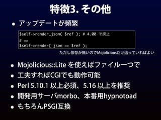 特徴3. その他
• アップデートが頻繁
$self->render_json( $ref ); # 4.00 で廃止
# =>
$self->render( json => $ref );
ただし依存が無いのでMojoliciousだけ追っていればよい
• Mojolicious::Lite を使えばファイル一つで
• 工夫すればCGIでも動作可能
• Perl 5.10.1 以上必須、5.16 以上を推奨
• 開発用サーバmorbo、本番用hypnotoad
• もちろんPSGI互換
 
