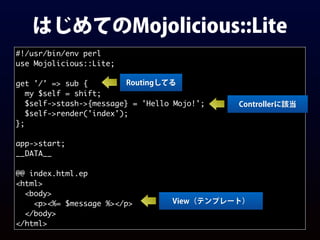 はじめてのMojolicious::Lite
#!/usr/bin/env perl
use Mojolicious::Lite;
get '/' => sub {
my $self = shift;
$self->stash->{message} = 'Hello Mojo!';
$self->render('index');
};
app->start;
__DATA__
@@ index.html.ep
<html>
<body>
<p><%= $message %></p>
</body>
</html>
Controllerに該当
View（テンプレート）
Routingしてる
 