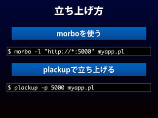 立ち上げ方
$ morbo -l "http://*:5000" myapp.pl
morboを使う
$ plackup -p 5000 myapp.pl
plackupで立ち上げる
 