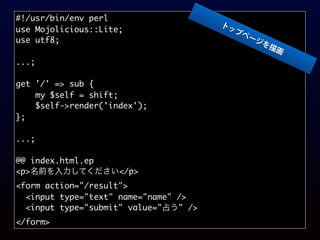 #!/usr/bin/env perl
use Mojolicious::Lite;
use utf8;
...;
get '/' => sub {
my $self = shift;
$self->render('index');
};
...;
@@ index.html.ep
<p>名前を入力してください</p>
<form action="/result">
<input type="text" name="name" />
<input type="submit" value="占う" />
</form>
トップページを描画
 