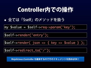 Controller内での操作
• 全ては「$self」のメソッドを扱う
my $value = $self->req->param('key');
$self->render('entry');
$self->render( json => { key => $value } );
Mojolicious::Controller を継承するのでそのドキュメントを読めばOK！
$self->redirect_to('/');
 