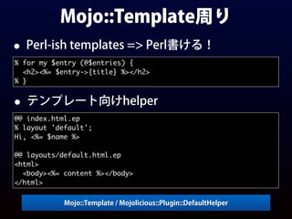 Mojo::Template周り
• Perl-ish templates => Perl書ける！
% for my $entry (@$entries) {
<h2><%= $entry->{title} %></h2>
% }
Mojo::Template / Mojolicious::Plugin::DefaultHelper
• テンプレート向けhelper
@@ index.html.ep
% layout 'default';
Hi, <%= $name %>
@@ layouts/default.html.ep
<html>
<body><%= content %></body>
</html>
 