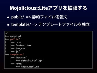 Mojolicious::Liteアプリを拡張する
• public/ => 静的ファイルを置く
• templates/ => テンプレートファイルを独立
./
!"" myapp.pl
!"" public/
#   !"" css/
#   !"" favicon.ico
#   !"" images/
#   %"" js/
%"" templates/
!"" layouts/
#   %"" default.html.ep
%"" root/
%"" index.html.ep
 