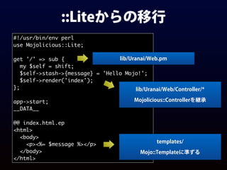 ::Liteからの移行
#!/usr/bin/env perl
use Mojolicious::Lite;
get '/' => sub {
my $self = shift;
$self->stash->{message} = 'Hello Mojo!';
$self->render('index');
};
app->start;
__DATA__
@@ index.html.ep
<html>
<body>
<p><%= $message %></p>
</body>
</html>
lib/Uranai/Web.pm
lib/Uranai/Web/Controller/*
Mojolicious::Controllerを継承
templates/
Mojo::Templateに準ずる
 