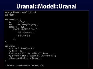 Uranai::Model::Uranai
package Uranai::Model::Uranai;
use Mouse;
has 'list' => (
is => 'ro',
isa => 'ArrayRef[Str]',
default => sub {
[qw/良い事が起こるでしょう
出会いがあるかも？
不幸になります
/]}
);
sub uranau {
my ($self, $name) = @_;
my $num = 0;
$num += ord ($_) for split //, $name;
my $index = $num % scalar @{$self->list()};
return $self->list->[$index];
}
__PACKAGE__->meta->make_immutable();
 