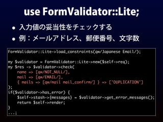 use FormValidator::Lite;
• 入力値の妥当性をチェックする
• 例：メールアドレス、郵便番号、文字数
FormValidator::Lite->load_constraints(qw/Japanese Email/);
my $validator = FormValidator::Lite->new($self->req);
my $res -> $validator->check(
name => [qw/NOT_NULL/],
mail => [qw/EMAIL/],
{ mails => [qw/mail mail_confirm/] } => ['DUPLICATION']
);
if($validator->has_error) {
$self->stash->{messages} = $validator->get_error_messages();
return $self->render;
}
...;
 
