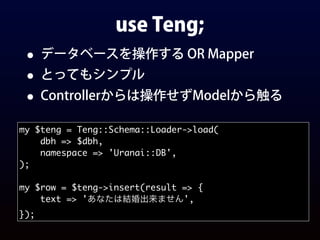 use Teng;
• データベースを操作する OR Mapper
• とってもシンプル
• Controllerからは操作せずModelから触る
my $teng = Teng::Schema::Loader->load(
dbh => $dbh,
namespace => 'Uranai::DB',
);
my $row = $teng->insert(result => {
text => 'あなたは結婚出来ません',
});
 