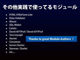 その他実践で使ってるモジュール
• HTML::FillInForm::Lite
• Data::Validator
• Mouse
• SQL::Maker
• Carton
• Devel::NYTProf / Devel::KYTProf
• Test::mysqld
• Harriet
• Cinnamon
• Server::Starter
• Starman / Starlet
• etc....
Thanks to great Module Authors ！
 