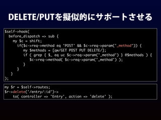 DELETE/PUTを擬似的にサポートさせる
$self->hook(
before_dispatch => sub {
my $c = shift;
if($c->req->method eq 'POST' && $c->req->param('_method')) {
my $methods = [qw/GET POST PUT DELETE/];
if ( grep { $_ eq uc $c->req->param('_method') } @$methods ) {
$c->req->method( $c->req->param('_method') );
}
}
}
);
my $r = $self->routes;
$r->delete('/entry/:id')->
to( controller => 'Entry', action => 'delete' );
 