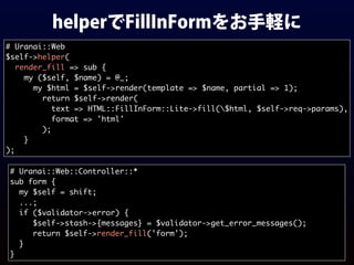 helperでFillInFormをお手軽に
# Uranai::Web
$self->helper(
render_fill => sub {
my ($self, $name) = @_;
my $html = $self->render(template => $name, partial => 1);
return $self->render(
text => HTML::FillInForm::Lite->fill($html, $self->req->params),
format => 'html'
);
}
);
# Uranai::Web::Controller::*
sub form {
my $self = shift;
...;
if ($validator->error) {
$self->stash->{messages} = $validator->get_error_messages();
return $self->render_fill('form');
}
}
 