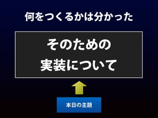 何をつくるかは分かった
そのための
実装について
本日の主題
 
