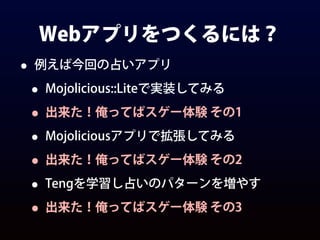 Webアプリをつくるには？
• 例えば今回の占いアプリ
• Mojolicious::Liteで実装してみる
• 出来た！俺ってばスゲー体験 その1
• Mojoliciousアプリで拡張してみる
• 出来た！俺ってばスゲー体験 その2
• Tengを学習し占いのパターンを増やす
• 出来た！俺ってばスゲー体験 その3
 