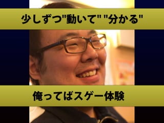 俺ってばスゲー体験
少しずつ"動いて" "分かる"
 
