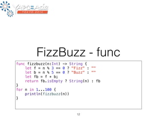 FizzBuzz - func 
func fizzbuzz(n:Int) -> String { 
let f = n % 3 == 0 ? "Fizz" : "" 
let b = n % 5 == 0 ? "Buzz" : "" 
let fb = f + b; 
return fb.isEmpty ? String(n) : fb 
} 
for n in 1...100 { 
println(fizzbuzz(n)) 
} 
12 
 