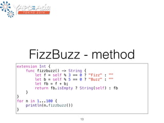FizzBuzz - method 
extension Int { 
func fizzbuzz() -> String { 
let f = self % 3 == 0 ? "Fizz" : "" 
let b = self % 5 == 0 ? "Buzz" : "" 
let fb = f + b; 
return fb.isEmpty ? String(self) : fb 
} 
} 
for n in 1...100 { 
println(n.fizzbuzz()) 
} 
13 
 