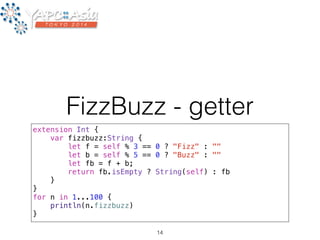 FizzBuzz - getter 
extension Int { 
var fizzbuzz:String { 
let f = self % 3 == 0 ? "Fizz" : "" 
let b = self % 5 == 0 ? "Buzz" : "" 
let fb = f + b; 
return fb.isEmpty ? String(self) : fb 
} 
} 
for n in 1...100 { 
println(n.fizzbuzz) 
} 
14 
 